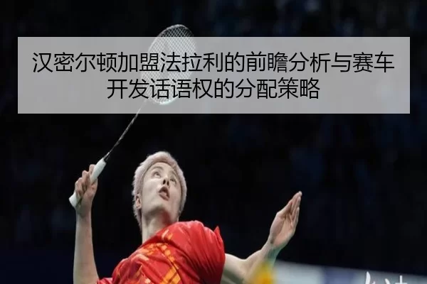 汉密尔顿加盟法拉利的前瞻分析与赛车开发话语权的分配策略