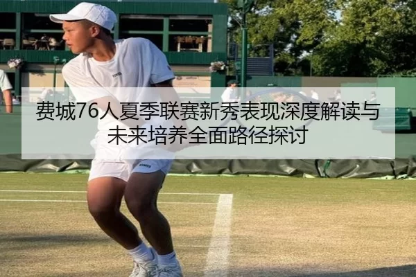 费城76人夏季联赛新秀表现深度解读与未来培养全面路径探讨