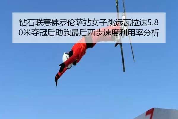 钻石联赛佛罗伦萨站女子跳远瓦拉达5.80米夺冠后助跑最后两步速度利用率分析