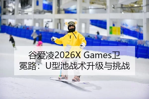 谷爱凌2026X Games卫冕路：U型池战术升级与挑战