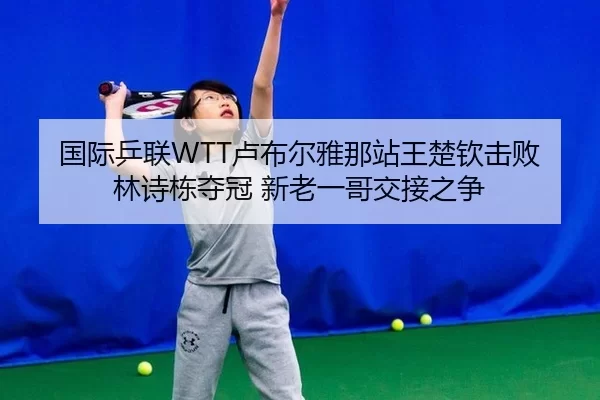 国际乒联WTT卢布尔雅那站王楚钦击败林诗栋夺冠 新老一哥交接之争